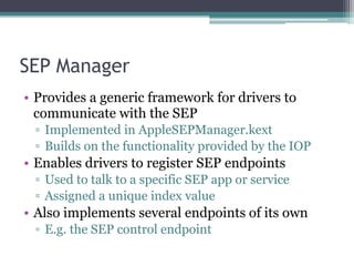 SEP Manager
• Provides a generic framework for drivers to
communicate with the SEP
▫ Implemented in AppleSEPManager.kext
▫ Builds on the functionality provided by the IOP
• Enables drivers to register SEP endpoints
▫ Used to talk to a specific SEP app or service
▫ Assigned a unique index value
• Also implements several endpoints of its own
▫ E.g. the SEP control endpoint
 