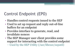 Control Endpoint (EP0)
• Handles control requests issued to the SEP
• Used to set up request and reply out-of-line
buffers for an endpoint
• Provides interface to generate, read, and
invalidate nonces
• The SEP Manager user client provides some
support for interacting with the control endpoint
▫ Used by the SEP Utility (/usr/libexec/seputil)
 