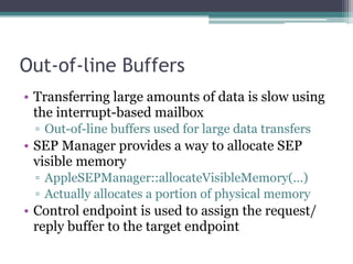 Out-of-line Buffers
• Transferring large amounts of data is slow using
the interrupt-based mailbox
▫ Out-of-line buffers used for large data transfers
• SEP Manager provides a way to allocate SEP
visible memory
▫ AppleSEPManager::allocateVisibleMemory(…)
▫ Actually allocates a portion of physical memory
• Control endpoint is used to assign the request/
reply buffer to the target endpoint
 