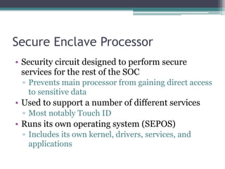 Secure Enclave Processor
• Security circuit designed to perform secure
services for the rest of the SOC
▫ Prevents main processor from gaining direct access
to sensitive data
• Used to support a number of different services
▫ Most notably Touch ID
• Runs its own operating system (SEPOS)
▫ Includes its own kernel, drivers, services, and
applications
 