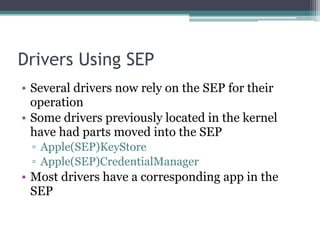 Drivers Using SEP
• Several drivers now rely on the SEP for their
operation
• Some drivers previously located in the kernel
have had parts moved into the SEP
▫ Apple(SEP)KeyStore
▫ Apple(SEP)CredentialManager
• Most drivers have a corresponding app in the
SEP
 