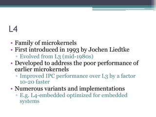 L4
• Family of microkernels
• First introduced in 1993 by Jochen Liedtke
▫ Evolved from L3 (mid-1980s)
• Developed to address the poor performance of
earlier microkernels
▫ Improved IPC performance over L3 by a factor
10-20 faster
• Numerous variants and implementations
▫ E.g. L4-embedded optimized for embedded
systems
 