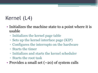 Kernel (L4)
• Initializes the machine state to a point where it is
usable
▫ Initializes the kernel page table
▫ Sets up the kernel interface page (KIP)
▫ Configures the interrupts on the hardware
▫ Starts the timer
▫ Initializes and starts the kernel scheduler
▫ Starts the root task
• Provides a small set (~20) of system calls
 