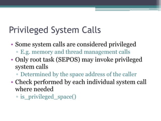 Privileged System Calls
• Some system calls are considered privileged
▫ E.g. memory and thread management calls
• Only root task (SEPOS) may invoke privileged
system calls
▫ Determined by the space address of the caller
• Check performed by each individual system call
where needed
▫ is_privileged_space()
 
