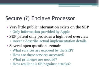 Secure (?) Enclave Processor
• Very little public information exists on the SEP
▫ Only information provided by Apple
• SEP patent only provides a high level overview
▫ Doesn’t describe actual implementation details
• Several open questions remain
▫ What services are exposed by the SEP?
▫ How are these services accessed?
▫ What privileges are needed?
▫ How resilient is SEP against attacks?
 