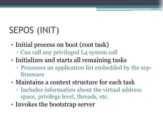 SEPOS (INIT)
• Initial process on boot (root task)
▫ Can call any privileged L4 system call
• Initializes and starts all remaining tasks
▫ Processes an application list embedded by the sep-
firmware
• Maintains a context structure for each task
▫ Includes information about the virtual address
space, privilege level, threads, etc.
• Invokes the bootstrap server
 