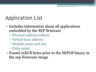 Application List
• Includes information about all applications
embedded by the SEP firmware
▫ Physical address (offset)
▫ Virtual base address
▫ Module name and size
▫ Entry point
• Found 0xEC8 bytes prior to the SEPOS binary in
the sep-firmware image
 