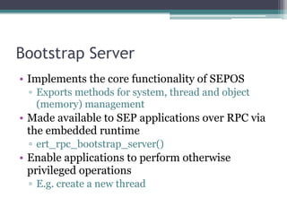 Bootstrap Server
• Implements the core functionality of SEPOS
▫ Exports methods for system, thread and object
(memory) management
• Made available to SEP applications over RPC via
the embedded runtime
▫ ert_rpc_bootstrap_server()
• Enable applications to perform otherwise
privileged operations
▫ E.g. create a new thread
 