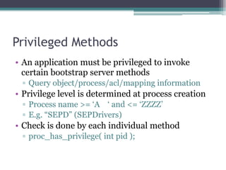 Privileged Methods
• An application must be privileged to invoke
certain bootstrap server methods
▫ Query object/process/acl/mapping information
• Privilege level is determined at process creation
▫ Process name >= ‘A ‘ and <= ‘ZZZZ’
▫ E.g. “SEPD” (SEPDrivers)
• Check is done by each individual method
▫ proc_has_privilege( int pid );
 