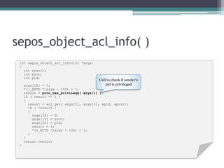 sepos_object_acl_info( )
int sepos_object_acl_info(int *args)
{
int result;
int prot;
int pid;
args[18] = 1;
*((_BYTE *)args + 104) = 1;
result = proc_has_privilege( args[1] );
if ( result == 1 )
{
result = acl_get( args[5], args[6], &pid, &prot);
if ( !result )
{
args[18] = 0;
args[19] = prot;
args[20] = pid;
result = 1;
*((_BYTE *)args + 104) = 1;
}
}
return result;
}
Call to check if sender’s
pid is privileged
 
