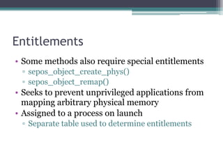 Entitlements
• Some methods also require special entitlements
▫ sepos_object_create_phys()
▫ sepos_object_remap()
• Seeks to prevent unprivileged applications from
mapping arbitrary physical memory
• Assigned to a process on launch
▫ Separate table used to determine entitlements
 