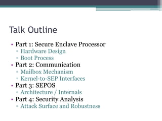 Talk Outline
• Part 1: Secure Enclave Processor
▫ Hardware Design
▫ Boot Process
• Part 2: Communication
▫ Mailbox Mechanism
▫ Kernel-to-SEP Interfaces
• Part 3: SEPOS
▫ Architecture / Internals
• Part 4: Security Analysis
▫ Attack Surface and Robustness
 