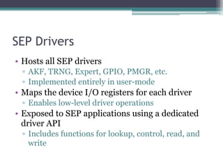 SEP Drivers
• Hosts all SEP drivers
▫ AKF, TRNG, Expert, GPIO, PMGR, etc.
▫ Implemented entirely in user-mode
• Maps the device I/O registers for each driver
▫ Enables low-level driver operations
• Exposed to SEP applications using a dedicated
driver API
▫ Includes functions for lookup, control, read, and
write
 