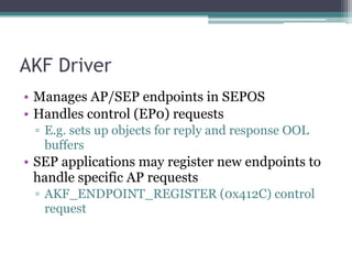 AKF Driver
• Manages AP/SEP endpoints in SEPOS
• Handles control (EP0) requests
▫ E.g. sets up objects for reply and response OOL
buffers
• SEP applications may register new endpoints to
handle specific AP requests
▫ AKF_ENDPOINT_REGISTER (0x412C) control
request
 