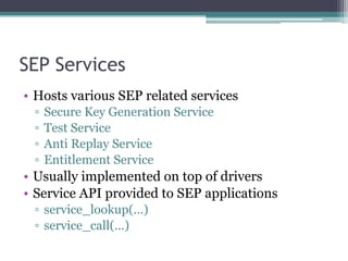 SEP Services
• Hosts various SEP related services
▫ Secure Key Generation Service
▫ Test Service
▫ Anti Replay Service
▫ Entitlement Service
• Usually implemented on top of drivers
• Service API provided to SEP applications
▫ service_lookup(…)
▫ service_call(…)
 