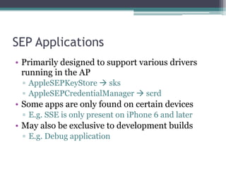 SEP Applications
• Primarily designed to support various drivers
running in the AP
▫ AppleSEPKeyStore ! sks
▫ AppleSEPCredentialManager ! scrd
• Some apps are only found on certain devices
▫ E.g. SSE is only present on iPhone 6 and later
• May also be exclusive to development builds
▫ E.g. Debug application
 