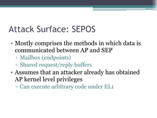 Attack Surface: SEPOS
• Mostly comprises the methods in which data is
communicated between AP and SEP
▫ Mailbox (endpoints)
▫ Shared request/reply buffers
• Assumes that an attacker already has obtained
AP kernel level privileges
▫ Can execute arbitrary code under EL1
 