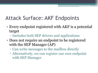 Attack Surface: AKF Endpoints
• Every endpoint registered with AKF is a potential
target
▫ Includes both SEP drivers and applications
• Does not require an endpoint to be registered
with the SEP Manager (AP)
▫ Can write messages to the mailbox directly
▫ Alternatively, we can register our own endpoint
with SEP Manager
 