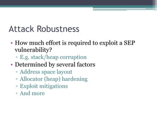 Attack Robustness
• How much effort is required to exploit a SEP
vulnerability?
▫ E.g. stack/heap corruption
• Determined by several factors
▫ Address space layout
▫ Allocator (heap) hardening
▫ Exploit mitigations
▫ And more
 