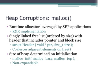Heap Corruptions: malloc()
• Runtime allocator leveraged by SEP applications
▫ K&R implementation
• Singly linked free list (ordered by size) with
header that includes pointer and block size
▫ struct Header { void * ptr, size_t size };
▫ Coalesces adjacent elements on free()
• Size of heap determined on initialization
▫ malloc_init( malloc_base, malloc_top );
▫ Non-expandable
 