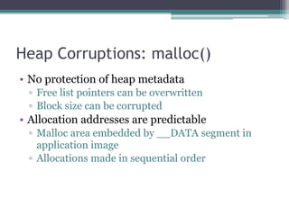 Heap Corruptions: malloc()
• No protection of heap metadata
▫ Free list pointers can be overwritten
▫ Block size can be corrupted
• Allocation addresses are predictable
▫ Malloc area embedded by __DATA segment in
application image
▫ Allocations made in sequential order
 