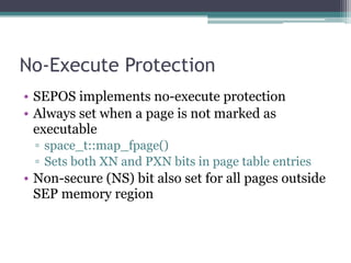 No-Execute Protection
• SEPOS implements no-execute protection
• Always set when a page is not marked as
executable
▫ space_t::map_fpage()
▫ Sets both XN and PXN bits in page table entries
• Non-secure (NS) bit also set for all pages outside
SEP memory region
 
