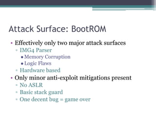 Attack Surface: BootROM
• Effectively only two major attack surfaces
▫ IMG4 Parser
●Memory Corruption
●Logic Flaws
▫ Hardware based
• Only minor anti-exploit mitigations present
▫ No ASLR
▫ Basic stack guard
▫ One decent bug = game over
 