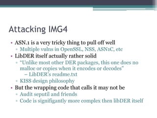 Attacking IMG4
• ASN.1 is a very tricky thing to pull off well
▫ Multiple vulns in OpenSSL, NSS, ASN1C, etc
• LibDER itself actually rather solid
▫ “Unlike most other DER packages, this one does no
malloc or copies when it encodes or decodes” 
– LibDER’s readme.txt
▫ KISS design philosophy
• But the wrapping code that calls it may not be
▫ Audit seputil and friends
▫ Code is signifigantly more complex then libDER itself
 