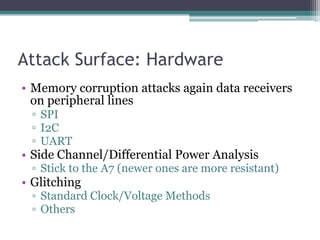 Attack Surface: Hardware
• Memory corruption attacks again data receivers
on peripheral lines
▫ SPI
▫ I2C
▫ UART
• Side Channel/Differential Power Analysis
▫ Stick to the A7 (newer ones are more resistant)
• Glitching
▫ Standard Clock/Voltage Methods
▫ Others
 