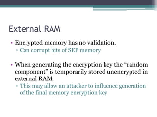 External RAM
• Encrypted memory has no validation.
▫ Can corrupt bits of SEP memory
• When generating the encryption key the “random
component” is temporarily stored unencrypted in
external RAM.
▫ This may allow an attacker to influence generation
of the final memory encryption key
 