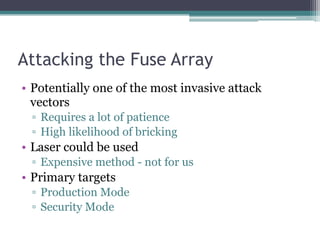 Attacking the Fuse Array
• Potentially one of the most invasive attack
vectors
▫ Requires a lot of patience
▫ High likelihood of bricking
• Laser could be used
▫ Expensive method - not for us
• Primary targets
▫ Production Mode
▫ Security Mode
 