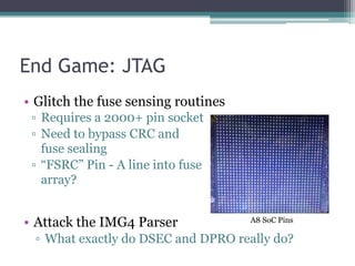 End Game: JTAG
▫ Requires a 2000+ pin socket
▫ Need to bypass CRC and
fuse sealing
▫ “FSRC” Pin - A line into fuse
array?
• Glitch the fuse sensing routines
• Attack the IMG4 Parser
▫ What exactly do DSEC and DPRO really do?
A8 SoC Pins
 