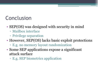 Conclusion
• SEP(OS) was designed with security in mind
▫ Mailbox interface
▫ Privilege separation
• However, SEP(OS) lacks basic exploit protections
▫ E.g. no memory layout randomization
• Some SEP applications expose a significant
attack surface
▫ E.g. SEP biometrics application
 