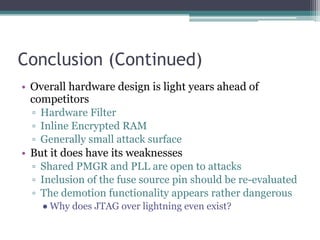 Conclusion (Continued)
• Overall hardware design is light years ahead of
competitors
▫ Hardware Filter
▫ Inline Encrypted RAM
▫ Generally small attack surface
• But it does have its weaknesses
▫ Shared PMGR and PLL are open to attacks
▫ Inclusion of the fuse source pin should be re-evaluated
▫ The demotion functionality appears rather dangerous
● Why does JTAG over lightning even exist?
 