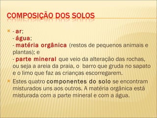-  ar ;  -  água ;  -  matéria orgânica  (restos de pequenos animais e plantas); e  -  parte mineral  que veio da alteração das rochas, ou seja a areia da praia, o  barro que gruda no sapato e o limo que faz as crianças escorregarem. Estes quatro  componentes do solo  se encontram misturados uns aos outros. A matéria orgânica está misturada com a parte mineral e com a água. 