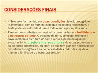 * Se o solo for mantido em  boas condições , isto é, protegido e «alimentado» com os nutrientes de que as plantas necessitam, a horta pode ser cultivada durante todo o ano e por muitos anos. Para ter boas colheitas, um agricultor deve melhorar a  fertilidade  e a  estrutura do solo . O trabalho da terra, como por exemplo a cava, melhora a estrutura do solo e reduz a perda de água por evaporação. A  rotação entre as culturas  de raízes profundas e as de raízes superficiais, ou entre as que têm grandes necessidades de nutrientes vegetais e as de necessidades reduzidas, ajuda a manter a fertilidade e a estrutura do solo. 