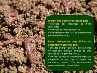 O problema pode ser resolvido por:
Remoção dos indivíduos ou bens
ameaçados ;
Remoção da fonte de poluição ;
Bloqueamento das vias de transferência
(isolamento da área);

Pode distinguir-se duas linhas de
descontaminação dos solos:
On-site: quando ocorrem directamente
no local (por exemplo através de uma
unidade de lavagem dos solos);
Off-site: quando o tratamento implica o
transporte do solo até à central de
tratamento, onde sofre determinados
processos de descontaminação.
 