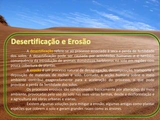 A desertificação refere-se ao processo associado à seca e perda de fertilidade
dos solos. A desertificação pode ser causada por actividades humanas e é também
consequência da introdução de animais domésticos herbívoros no solo em regiões com
pouca cobertura de plantas.
           A erosão é um processo natural de desagregação, decomposição, transporte e
deposição de materiais de rochas e solo. Contudo, a acção humana sobre o meio
ambiente contribui exageradamente para a aceleração do processo, o que pode
provocar a perda de fertilidade dos solos.
           Os processos erosivos são condicionados basicamente por alterações do meio
ambiente, provocadas pelo uso do solo nas suas várias formas, desde a desflorestação e
a agricultura até obras urbanas e viárias.
           Existem algumas soluções para mitigar a erosão, algumas antigas como plantar
espécies que cobrem o solo e geram grandes raízes como as árvores.
 