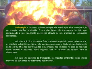 Incineração – processo químico que por via térmica permite a recuperação
de energia calorífica produzida. É uma das formas de tratamento dos RSU que
compreende a sua valorização energética através de um processo de combustão
controlada.

         A incineração dos resíduos é feita em fornos especiais. Numa primeira fase,
os resíduos industriais perigosos são enviados para uma estação de pré-tratamento
onde são fluidificados, centrifugados e rearmazenados em lotes, no caso de resíduos
como alcatrão e betumes. Numa segunda fase os resíduos são levados para as
cimenteiras.

        Em caso de acidente de transporte, os impactos ambientais serão muito
menores do que antes do tratamento dos mesmos.
 