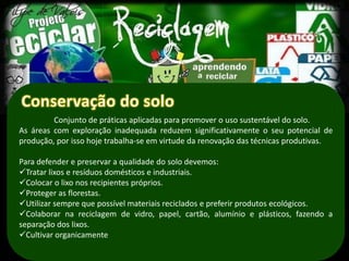 Conjunto de práticas aplicadas para promover o uso sustentável do solo.
As áreas com exploração inadequada reduzem significativamente o seu potencial de
produção, por isso hoje trabalha-se em virtude da renovação das técnicas produtivas.

Para defender e preservar a qualidade do solo devemos:
Tratar lixos e resíduos domésticos e industriais.
Colocar o lixo nos recipientes próprios.
Proteger as florestas.
Utilizar sempre que possível materiais reciclados e preferir produtos ecológicos.
Colaborar na reciclagem de vidro, papel, cartão, alumínio e plásticos, fazendo a
separação dos lixos.
Cultivar organicamente
 