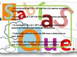 A incineração de 1,0 × 104 t de lixo cria apenas um posto
de trabalho;

O aterro de 1,0 × 104 t de lixo gera seis novos postos de
trabalho;

A reciclagem de 1,0 × 104 t de lixo pode proporcionar
postos de trabalho para cerca de 40 pessoas;

Cada fralda demora cerca de 500 anos a deteriorar-se
num aterro;

As fraldas são dos piores resíduos domésticos e aquele
que é mais urgente retirar dos aterros sanitários;
 