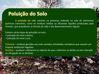 A poluição do solo consiste na presença indevida no solo de elementos
químicos estranhos, como os resíduos sólidos ou efluentes líquidos produzidos pelo
homem, que prejudicam as formas de vida e seu desenvolvimento regular.

Existem vários tipos de poluição no solo:
poluição do meio urbano;
poluição do meio rural;

Poluente – resíduos gerados nas mais variadas actividades antrópicas que causam um
impacte ambiental negativo.
Resíduo – qualquer substancia ou objecto de que o detentor se desfaz ou tem intenção
ou obrigação de se desfazer.
 