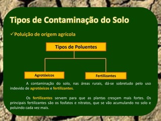 Poluição de origem agrícola

                            Tipos de Poluentes




              Agrotóxicos                          Fertilizantes
         A contaminação do solo, nas áreas rurais, dá-se sobretudo pelo uso
indevido de agrotóxicos e fertilizantes.

          Os fertilizantes servem para que as plantas cresçam mais fortes. Os
principais fertilizantes são os fosfatos e nitratos, que se vão acumulando no solo e
poluindo cada vez mais.
 