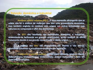 Poluição doméstica e industrial

         Resíduos sólidos urbanos (RSU) - é uma expressão abrangente que se
refere não só à mistura de materiais que têm uma proveniência doméstica,
mas também engloba os resíduos com origem em outras actividades cuja
natureza ou composição é afim dos domésticos.

        Os RSU são resultado das actividades doméstica e industrial,
acumulando-se facilmente em grandes quantidades, sendo resíduos de difícil
tratamento devido à sua grande concentração e rápida origem.

        A maioria dos RSU são depositados em lixeiras a céu aberto,
altamente poluentes e actualmente proibidas por legislação.

         Compostos orgânicos voláteis (COVs) como benzeno, tolueno, xileno,
diclorometano, tricloroetano e tricloroetileno podem contaminar o solo em
áreas industrializadas.
 