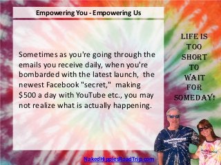 Empowering You - Empowering Us


                                              Life is
                                                Too
Sometimes as you're going through the          Short
emails you receive daily, when you're            To
bombarded with the latest launch, the           Wait
newest Facebook "secret," making                For
$500 a day with YouTube etc., you may        Someday!
not realize what is actually happening.




                  NakedHippiesRoadTrip.com
 