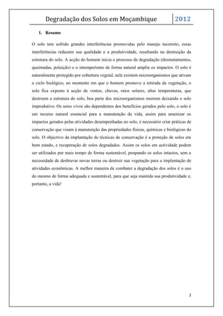 Degradação dos Solos em Moçambique                                     2012
   1. Resumo

O solo tem sofrido grandes interferências promovidas pelo manejo incorreto, essas
interferências reduzem sua qualidade e a produtividade, resultando na destruição da
estrutura do solo. A acção do homem inicia o processo de degradação (desmatamentos,
queimadas, poluição) e o intemperismo de forma natural amplia os impactos. O solo é
naturalmente protegido por cobertura vegetal, nele existem microorganismos que ativam
o ciclo biológico, no momento em que o homem promove a retirada da vegetação, o
solo fica exposto à acção de ventos, chuvas, raios solares, altas temperaturas, que
destroem a estrutura do solo, boa parte dos microorganismos morrem deixando o solo
improdutivo. Os seres vivos são dependentes dos benefícios gerados pelo solo, o solo é
um recurso natural essencial para a manutenção da vida, assim para amenizar os
impactos gerados pelas atividades desempenhadas no solo, é necessário criar práticas de
conservação que visam à manutenção das propriedades físicas, químicas e biológicas do
solo. O objectivo da implantação de técnicas de conservação é a proteção de solos em
bom estado, e recuperação de solos degradados. Assim os solos em actividade podem
ser utilizados por mais tempo de forma sustentável, poupando os solos intactos, sem a
necessidade de desbravar novas terras ou destruir sua vegetação para a implantação de
atividades econômicas. A melhor maneira de combater a degradação dos solos é o uso
do mesmo de forma adequada e sustentável, para que seja mantida sua produtividade e,
portanto, a vida!




                                                                                     2
 