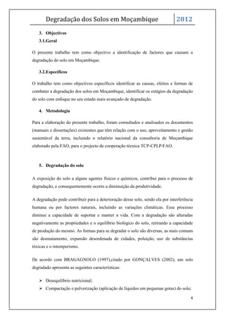 Degradação dos Solos em Moçambique                                      2012
   3. Objectivos
   3.1.Geral

O presente trabalho tem como objectivo a identificação de factores que causam a
degradação do solo em Moçambique.

   3.2.Específicos

O trabalho tem como objectivos específicos identificar as causas, efeitos e formas de
combater a degradação dos solos em Moçambique, identificar os estágios da degradação
do solo com enfoque no seu estado mais avançado de degradação.

   4. Metodologia

Para a elaboração do presente trabalho, foram consultados e analisados os documentos
(manuais e dissertações) existentes que têm relação com o uso, aproveitamento e gestão
sustentável da terra, incluindo o relatório nacional da consultoria de Moçambique
elaborado pela FAO, para o projecto de cooperação técnica TCP-CPLP/FAO.



   5. Degradação do solo

A exposição do solo a alguns agentes físicos e químicos, contribui para o processo de
degradação, e consequentemente ocorre a diminuição da produtividade.

A degradação pode contribuir para a deterioração desse solo, sendo ela por interferência
humana ou por factores naturais, incluindo as variações climáticas. Esse processo
diminui a capacidade de suportar e manter a vida. Com a degradação são alteradas
negativamente as propriedades e o equilíbrio biológico do solo, retirando a capacidade
de produção do mesmo. As formas para se degradar o solo são diversas, as mais comuns
são desmatamento, expansão desordenada de cidades, poluição, uso de substâncias
tóxicas e o intemperismo.

De acordo com BRAGAGNOLO (1997),citado por GONÇALVES (2002), um solo
degradado apresenta as seguintes características:

    Desequilíbrio nutricional;
    Compactação e pulverização (aplicação de líquidos em pequenas gotas) do solo;

                                                                                      4
 