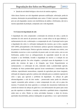 Degradação dos Solos em Moçambique                                     2012
    Queda da actividade biológica e dos níveis de matéria orgânica;

Além desses factores um solo degradado apresenta acidificação, salinização, perda de
estrutura, diminuição da permeabilidade entre outros. O ideal é prevenir a degradação,
pois um solo degradado, mesmo com interferências de adubos e fertilizantes, não terá a
mesma capacidade de produção, comparado com o não degradado.




   5.1.Causas da degradação do solo

A degradação dos solos compreende: a destruição da estrutura de solos, a perda de
nutrientes do solo através de processos como a erosão eólica ou da água (hídrica), o
encharcamento do solo, a salinização e a compactação do solo. O principal motivo para
a degradação dos solos é a utilização inadequada dos mesmos, que se deve, segundo
GEF (2003), principalmente a três fenómenos: práticas agrícolas inadequadas; excesso
de pastoreio e desflorestação. Práticas agrícolas modernas, utilizadas sem critério, com
densidades excessivas e com os períodos de pousio cada vez mais curtos, com ou sem
fertilizantes, podem levar ao enfraquecimento da capacidade natural do solo de
recuperar a sua fertilidade, levando à degradação do mesmo e à redução da sua
produtividade agrícola. Em solos irrigados, a principal causa da degradação é a má
gestão dos sistemas de água e de irrigação, que levam frequentemente ao
encharcamento e à salinização do solo, reduzindo ainda a produtividade agrícola.
Condições de baixa produtividade agrícola levam normalmente à intensificação das
colheitas, especialmente monoculturas, expansão da agricultura para áreas marginais,
utilização de máquinas agrícolas e práticas não indicadas para as condições regionais de
solos e água, que agravam o problema da degradação. As cabeças de gado
afectam/degradam o solo de dois modos – promovendo maior perda da cobertura
vegetal, consumido pelos animais e, maior compactação do solo, sob as patas dos
mesmos. O aumento das áreas agrícolas e a extinção dos mecanismos tradicionais de
controlo do número de cabeças de gado leva a um deslocamento dos pastos para zonas
que não suportam os rebanhos e manadas, reduzindo a qualidade destas e degradando
ainda mais os solos. Dentre as várias actividades humanas: o abate de árvores,
queimadas descontroladas, práticas inadequadas na agricultura, o uso e aproveitamento



                                                                                      5
 