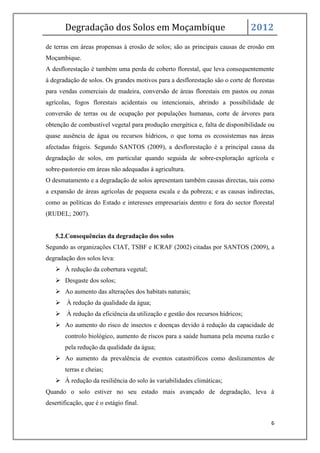 Degradação dos Solos em Moçambique                                     2012
de terras em áreas propensas à erosão de solos; são as principais causas de erosão em
Moçambique.
A desflorestação é também uma perda de coberto florestal, que leva consequentemente
à degradação de solos. Os grandes motivos para a desflorestação são o corte de florestas
para vendas comerciais de madeira, conversão de áreas florestais em pastos ou zonas
agrícolas, fogos florestais acidentais ou intencionais, abrindo a possibilidade de
conversão de terras ou de ocupação por populações humanas, corte de árvores para
obtenção de combustível vegetal para produção energética e, falta de disponibilidade ou
quase ausência de água ou recursos hídricos, o que torna os ecossistemas nas áreas
afectadas frágeis. Segundo SANTOS (2009), a desflorestação é a principal causa da
degradação de solos, em particular quando seguida de sobre-exploração agrícola e
sobre-pastoreio em áreas não adequadas à agricultura.
O desmatamento e a degradação de solos apresentam também causas directas, tais como
a expansão de áreas agrícolas de pequena escala e da pobreza; e as causas indirectas,
como as políticas do Estado e interesses empresariais dentro e fora do sector florestal
(RUDEL; 2007).


   5.2.Consequências da degradação dos solos
Segundo as organizações CIAT, TSBF e ICRAF (2002) citadas por SANTOS (2009), a
degradação dos solos leva:
    À redução da cobertura vegetal;
    Desgaste dos solos;
    Ao aumento das alterações dos habitats naturais;
    À redução da qualidade da água;
    À redução da eficiência da utilização e gestão dos recursos hídricos;
    Ao aumento do risco de insectos e doenças devido à redução da capacidade de
       controlo biológico, aumento de riscos para a saúde humana pela mesma razão e
       pela redução da qualidade da água;
    Ao aumento da prevalência de eventos catastróficos como deslizamentos de
       terras e cheias;
    À redução da resiliência do solo às variabilidades climáticas;
Quando o solo estiver no seu estado mais avançado de degradação, leva à
desertificação, que é o estágio final.


                                                                                      6
 