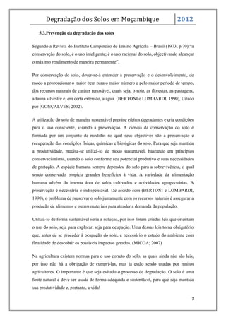 Degradação dos Solos em Moçambique                                        2012
   5.3.Prevenção da degradação dos solos

Segundo a Revista do Instituto Campineiro de Ensino Agrícola – Brasil (1973, p.70) “a
conservação do solo, é o uso inteligente; é o uso racional do solo, objectivando alcançar
o máximo rendimento de maneira permanente”.

Por conservação do solo, dever-se-á entender a preservação e o desenvolvimento, de
modo a proporcionar o maior bem para o maior número e pelo maior período de tempo,
dos recursos naturais de caráter renovável, quais seja, o solo, as florestas, as pastagens,
a fauna silvestre e, em certa extensão, a água. (BERTONI e LOMBARDI, 1990), Citado
por (GONÇALVES; 2002).

A utilização do solo de maneira sustentável previne efeitos degradantes e cria condições
para o uso consciente, visando à preservação. A ciência da conservação do solo é
formada por um conjunto de medidas no qual seus objectivos são a preservação e
recuperação das condições físicas, químicas e biológicas do solo. Para que seja mantida
a produtividade, precisa-se utilizá-lo de modo sustentável, baseando em princípios
conservacionistas, usando o solo conforme seu potencial produtivo e suas necessidades
de proteção. A espécie humana sempre dependeu do solo para a sobrevivência, o qual
sendo conservado propicia grandes benefícios à vida. A variedade da alimentação
humana advém da imensa área de solos cultivados e actividades agropecuárias. A
preservação é necessária e indispensável. De acordo com (BERTONI e LOMBARDI,
1990), o problema de preservar o solo juntamente com os recursos naturais é assegurar a
produção de alimentos e outros materiais para atender a demanda da população.

Utilizá-lo de forma sustentável seria a solução, por isso foram criadas leis que orientam
o uso do solo, seja para explorar, seja para ocupação. Uma dessas leis torna obrigatório
que, antes de se proceder à ocupação do solo, é necessário o estudo do ambiente com
finalidade de descobrir os possíveis impactos gerados. (MICOA; 2007)

Na agricultura existem normas para o uso correto do solo, as quais ainda não são leis,
por isso não há a obrigação de cumpri-las, mas já estão sendo usadas por muitos
agricultores. O importante é que seja evitado o processo de degradação. O solo é uma
fonte natural e deve ser usada de forma adequada e sustentável, para que seja mantida
sua produtividade e, portanto, a vida!

                                                                                         7
 